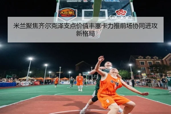 米兰聚焦齐尔克泽支点价值丰塞卡力推前场协同进攻新格局